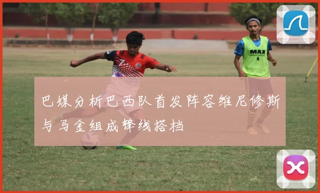 巴媒分析巴西队首发阵容维尼修斯与马金组成锋线搭档