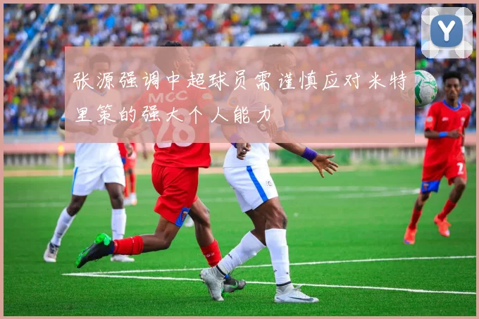 张源强调中超球员需谨慎应对米特里策的强大个人能力