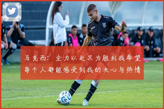 马克西：全力以赴只为胜利我希望每个人都能感受到我的决心与热情