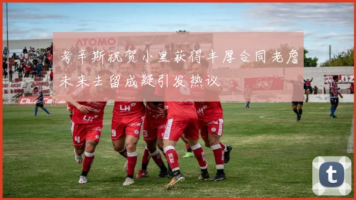考辛斯祝贺小里获得丰厚合同老詹未来去留成疑引发热议