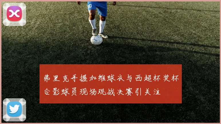弗里克手握加维球衣与西超杯奖杯合影球员现场观战决赛引关注