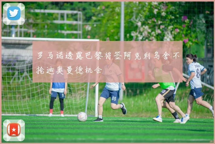罗马诺透露巴黎将签阿克利乌舍不抢迪奥曼德机会