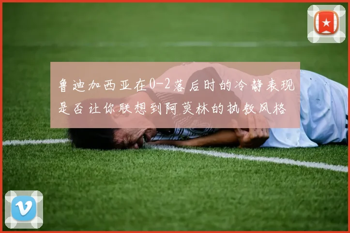 鲁迪加西亚在0-2落后时的冷静表现是否让你联想到阿莫林的执教风格
