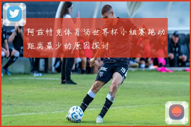 阿兹特克体育场世界杯小组赛跑动距离最少的原因探讨