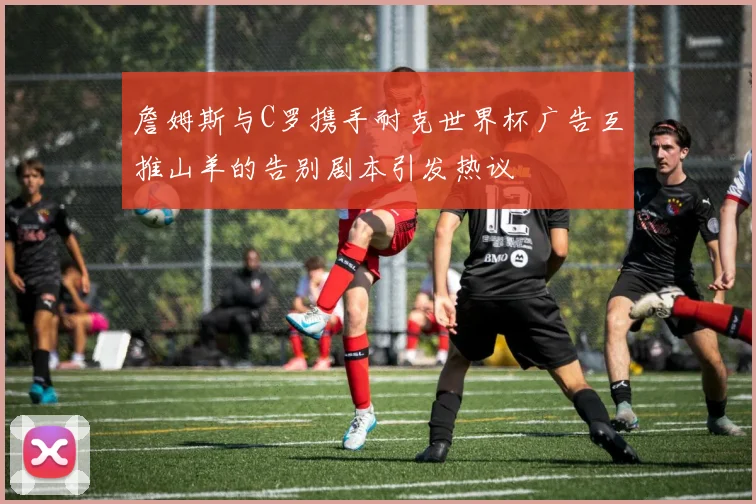 詹姆斯与C罗携手耐克世界杯广告互推山羊的告别剧本引发热议