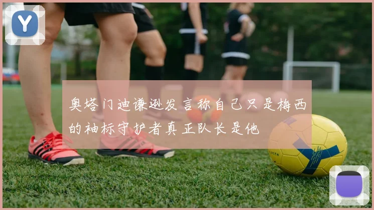 奥塔门迪谦逊发言称自己只是梅西的袖标守护者真正队长是他
