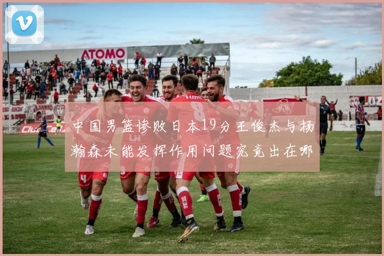 中国男篮惨败日本19分王俊杰与杨瀚森未能发挥作用问题究竟出在哪儿
