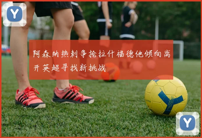 阿森纳热刺争抢拉什福德他倾向离开英超寻找新挑战