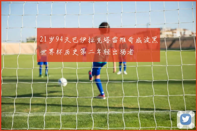 21岁94天巴伊拉克塔雷维奇成波黑世界杯历史第二年轻出场者