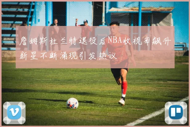 詹姆斯杜兰特退役后NBA收视率飙升新星不断涌现引发热议