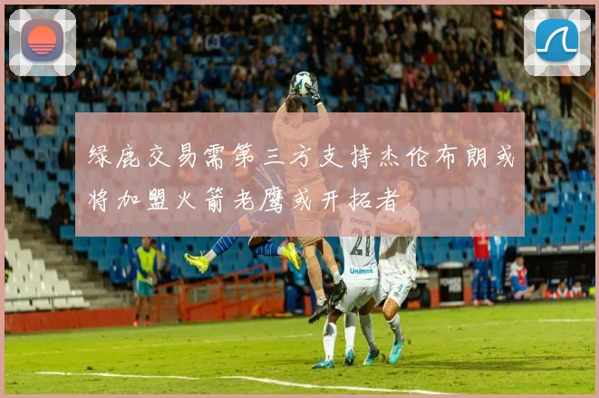 绿鹿交易需第三方支持杰伦布朗或将加盟火箭老鹰或开拓者