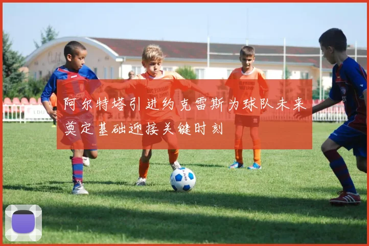 阿尔特塔引进约克雷斯为球队未来奠定基础迎接关键时刻