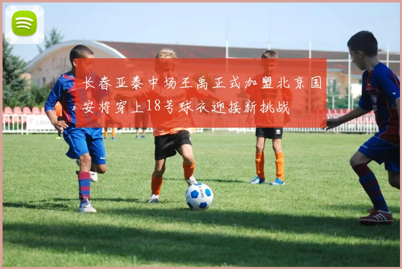 长春亚泰中场王禹正式加盟北京国安将穿上18号球衣迎接新挑战