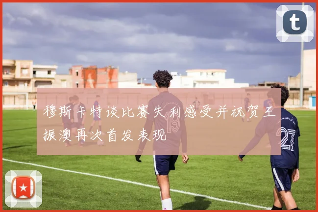 穆斯卡特谈比赛失利感受并祝贺王振澳再次首发表现