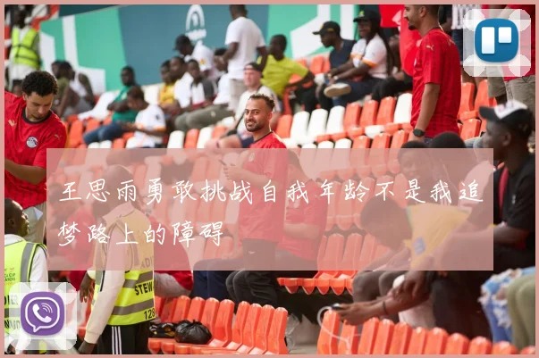 王思雨勇敢挑战自我年龄不是我追梦路上的障碍