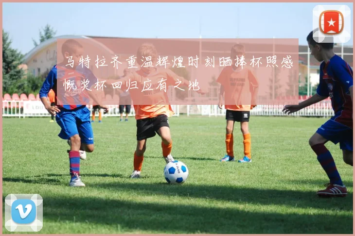 马特拉齐重温辉煌时刻晒捧杯照感慨奖杯回归应有之地