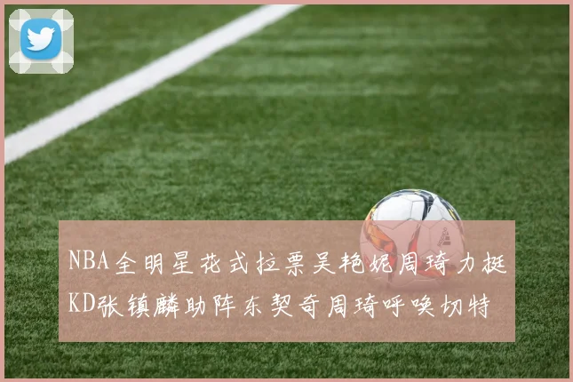 NBA全明星花式拉票吴艳妮周琦力挺KD张镇麟助阵东契奇周琦呼唤切特共襄盛举