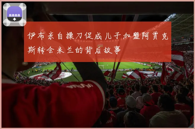 伊布亲自操刀促成儿子加盟阿贾克斯转会米兰的背后故事