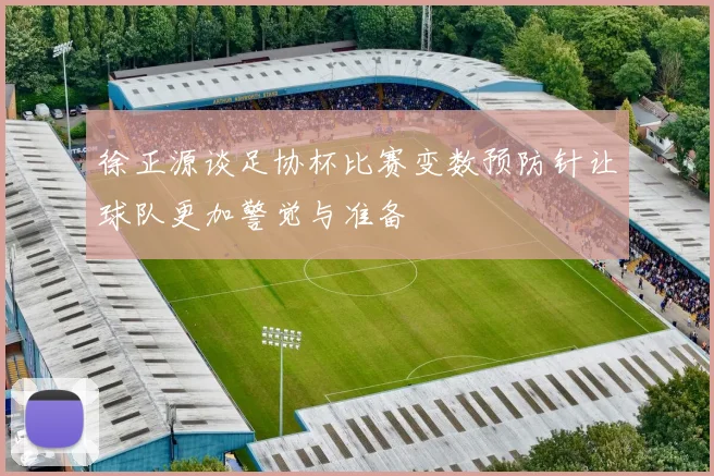 徐正源谈足协杯比赛变数预防针让球队更加警觉与准备
