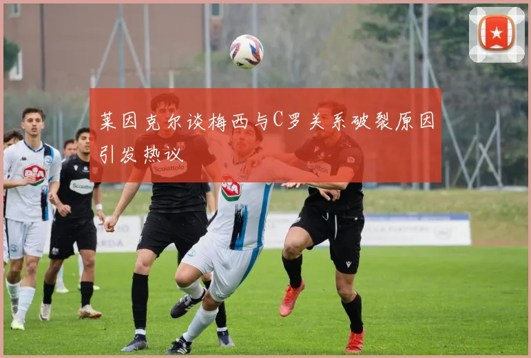 莱因克尔谈梅西与C罗关系破裂原因引发热议